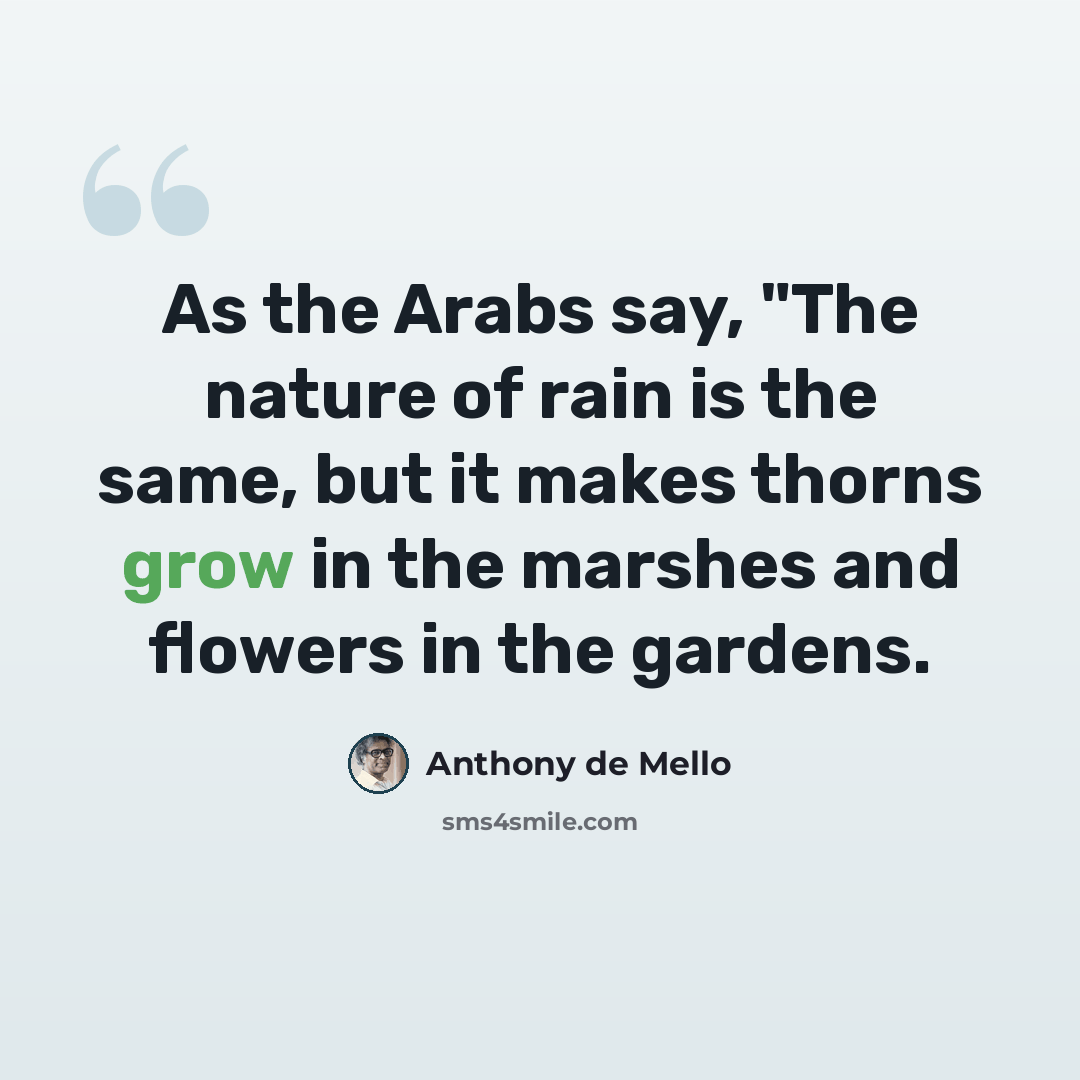 “As the Arabs say, "The nature of rain is the same, but it makes thorns grow in the marshes and flowers in the gardens.” quote by Anthony de Mello