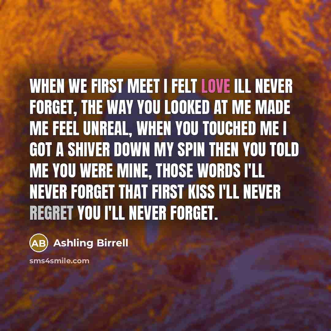 “When we first meet I felt love ill never forget, the way you looked at me made me feel unreal, when you touched me I got a shiver down my spin then you told me you were mine, those words I'll never forget that first kiss I'll never regret you I'll never forget.” quote by Ashling Birrell