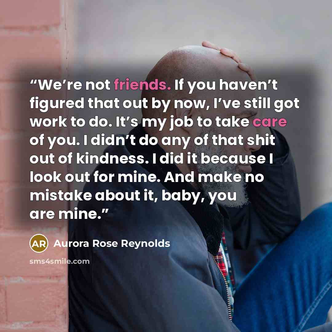“We’re not friends. If you haven’t figured that out by now, I’ve still got work to do. It’s my job to take care of you. I didn’t do any of that shit out of kindness. I did it because I look out for mine. And make no mistake about it, baby, you are mine.” quote by Aurora Rose Reynolds