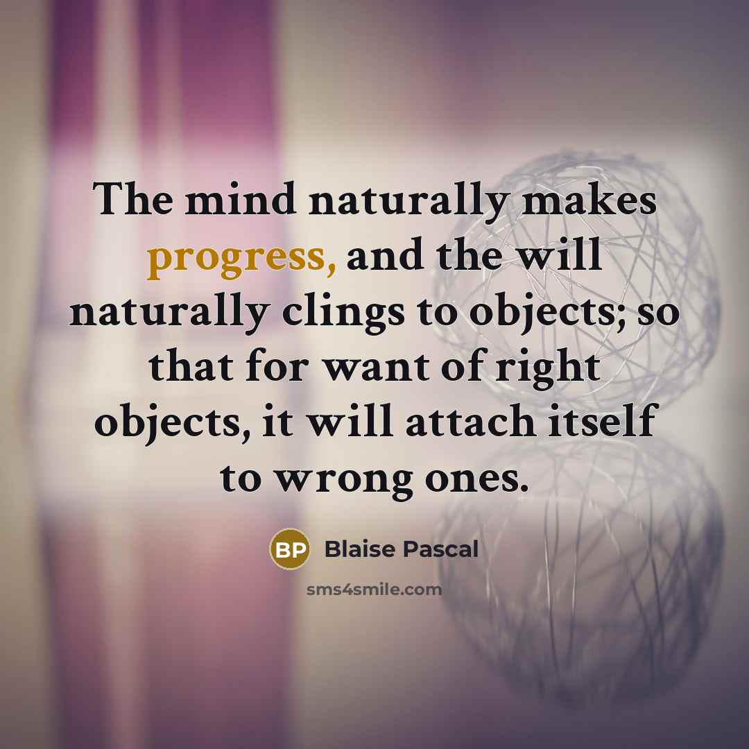 “The mind naturally makes progress, and the will naturally clings to objects; so that for want of right objects, it will attach itself to wrong ones.” quote by Blaise Pascal