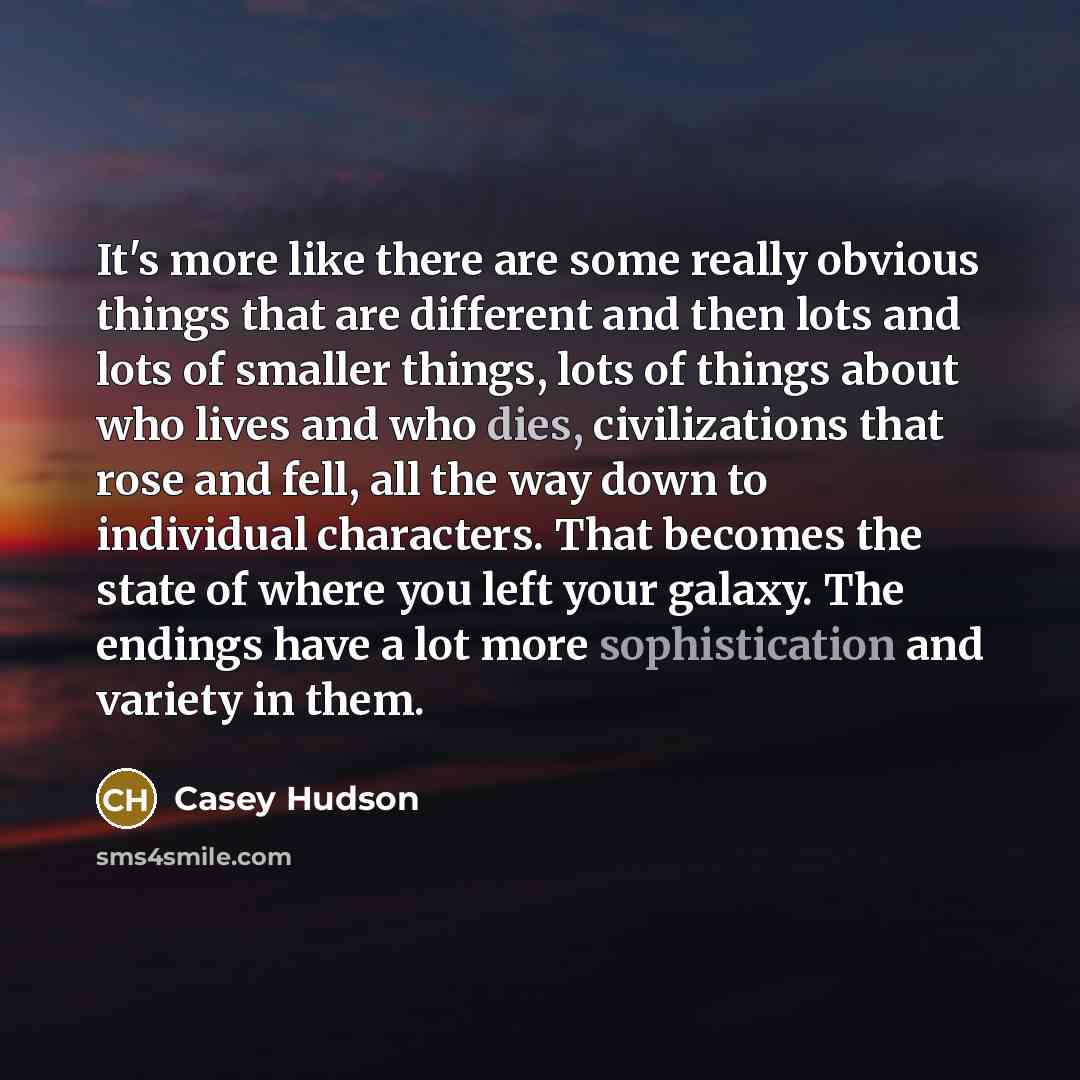 “It's more like there are some really obvious things that are different and then lots and lots of smaller things, lots of things about who lives and who dies, civilizations that rose and fell, all the way down to individual characters. That becomes the state of where you left your galaxy. The…” quote by Casey Hudson