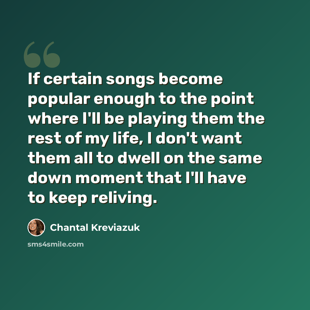 “If certain songs become popular enough to the point where I'll be playing them the rest of my life, I don't want them all to dwell on the same down moment that I'll have to keep reliving.” quote by Chantal Kreviazuk