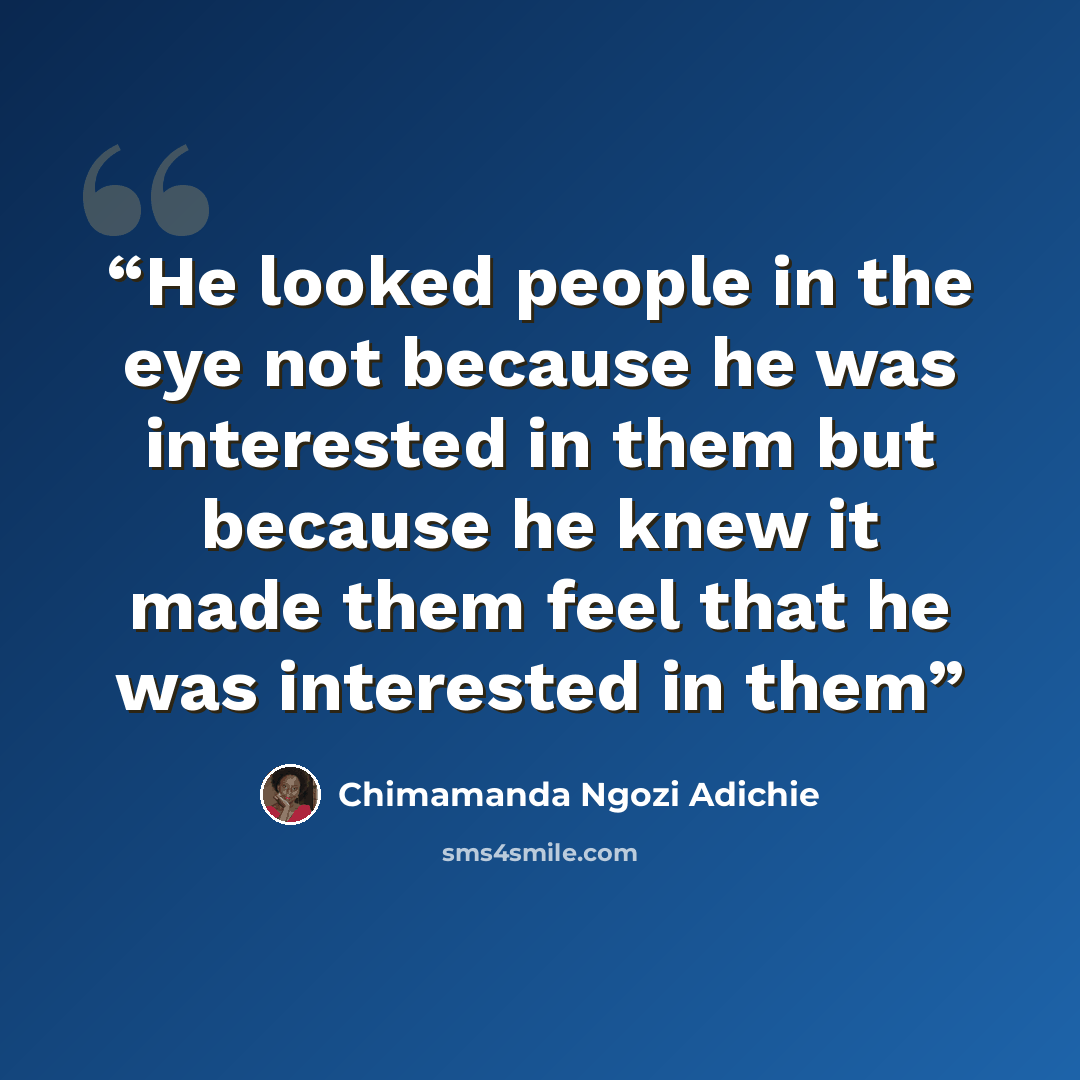 “He looked people in the eye not because he was interested in them but because he knew it made them feel that he was interested in them” quote by Chimamanda Ngozi Adichie