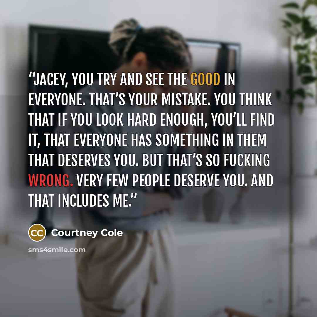 “Jacey, you try and see the good in everyone. That’s your mistake. You think that if you look hard enough, you’ll find it, that everyone has something in them that deserves you. But that’s so fucking wrong. Very few people deserve you. And that includes me.” quote by Courtney Cole