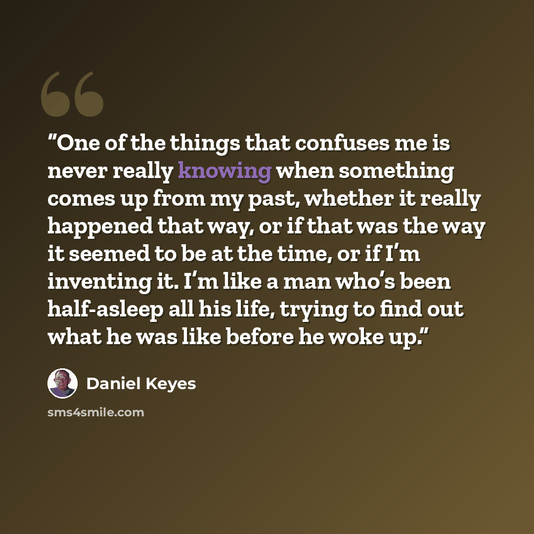 “One of the things that confuses me is never really knowing when something comes up from my past, whether it really happened that way, or if that was the way it seemed to be at the time, or if I’m inventing it. I’m like a man who’s been half-asleep all his life, trying to find out what he was like…” quote by Daniel Keyes