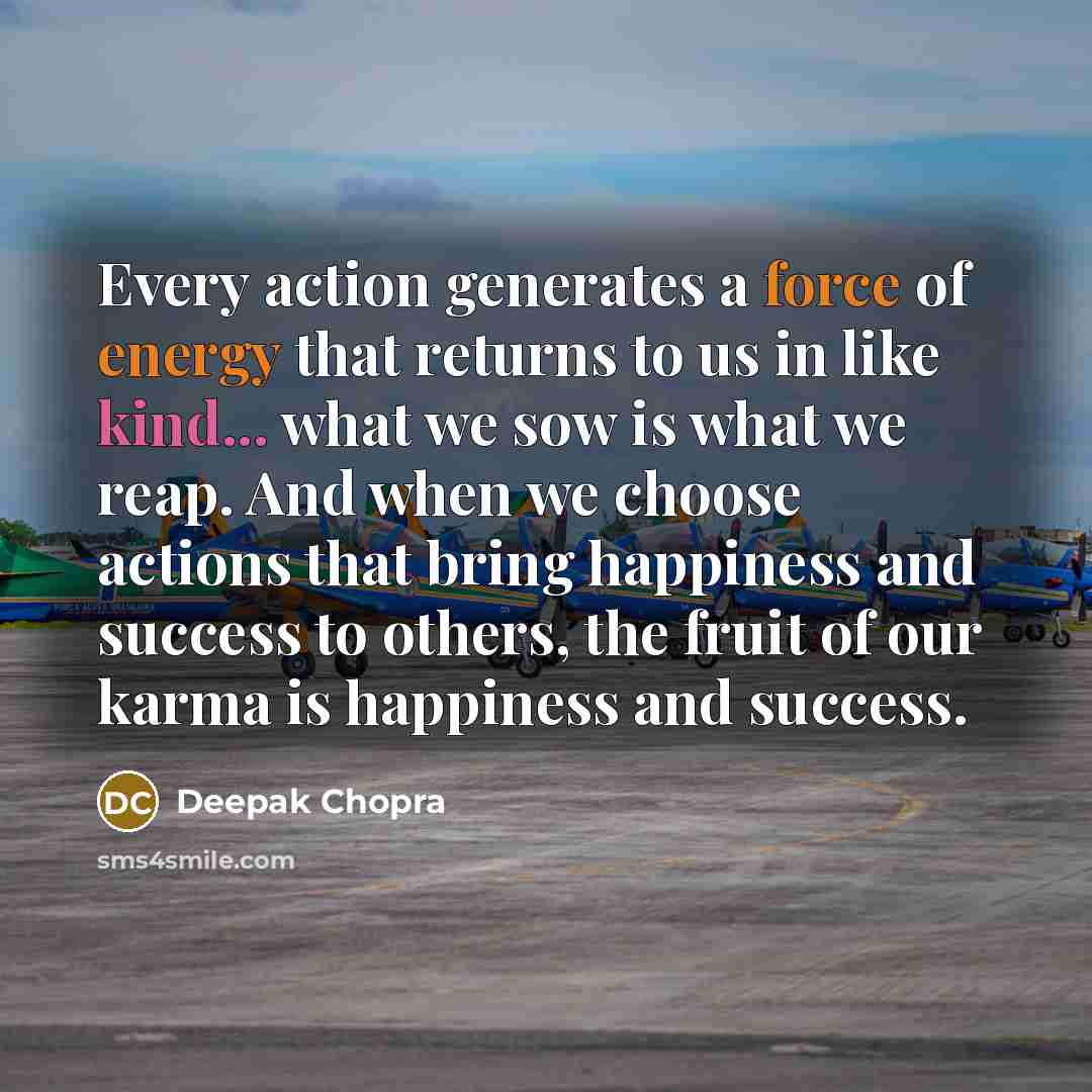 “Every action generates a force of energy that returns to us in like kind... what we sow is what we reap. And when we choose actions that bring happiness and success to others, the fruit of our karma is happiness and success.” quote by Deepak Chopra