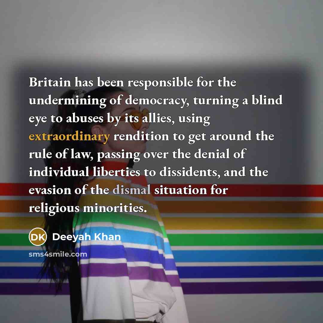 “Britain has been responsible for the undermining of democracy, turning a blind eye to abuses by its allies, using extraordinary rendition to get around the rule of law, passing over the denial of individual liberties to dissidents, and the evasion of the dismal situation for religious minorities.” quote by Deeyah Khan