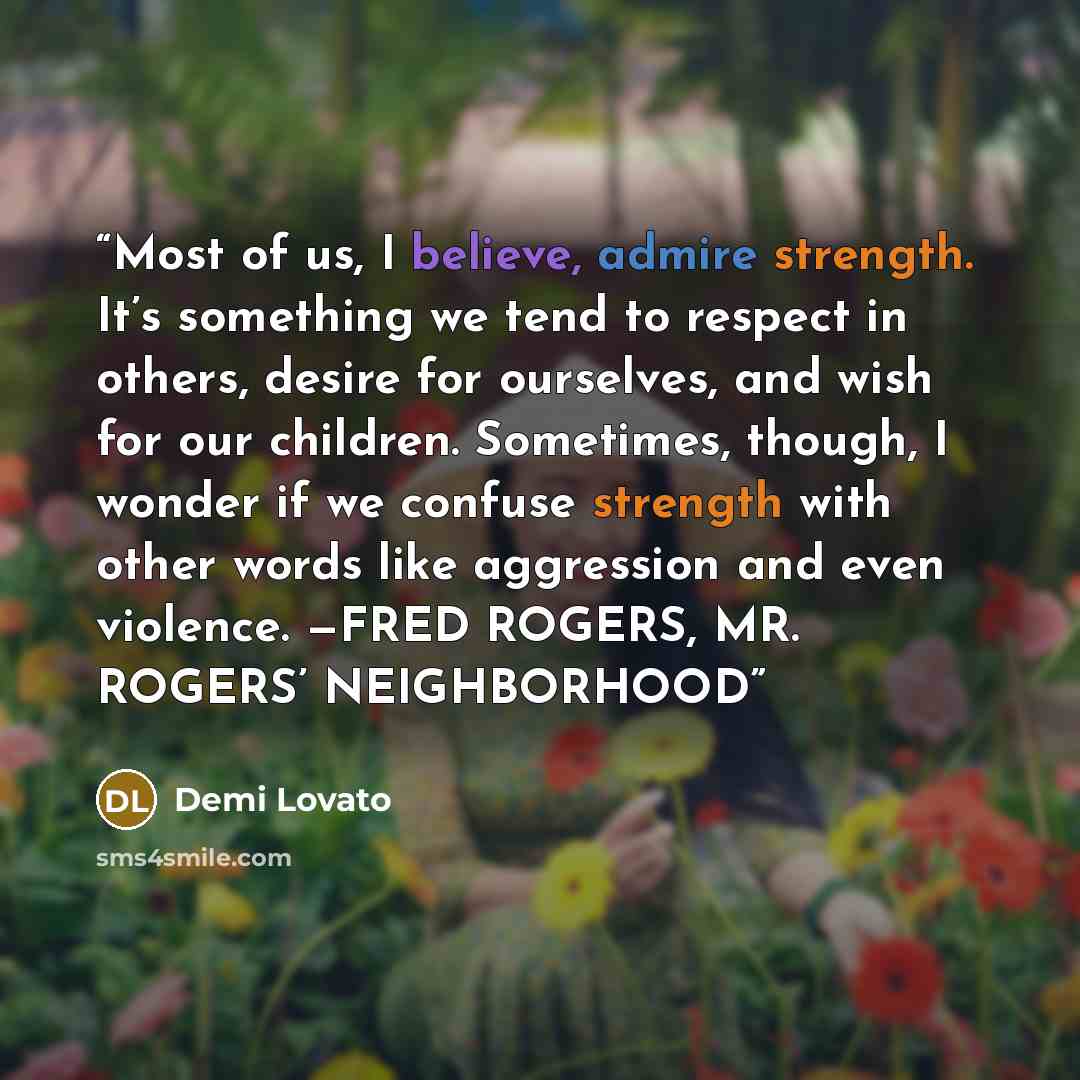“Most of us, I believe, admire strength. It’s something we tend to respect in others, desire for ourselves, and wish for our children. Sometimes, though, I wonder if we confuse strength with other words like aggression and even violence. —FRED ROGERS, MR. ROGERS’ NEIGHBORHOOD” quote by Demi Lovato