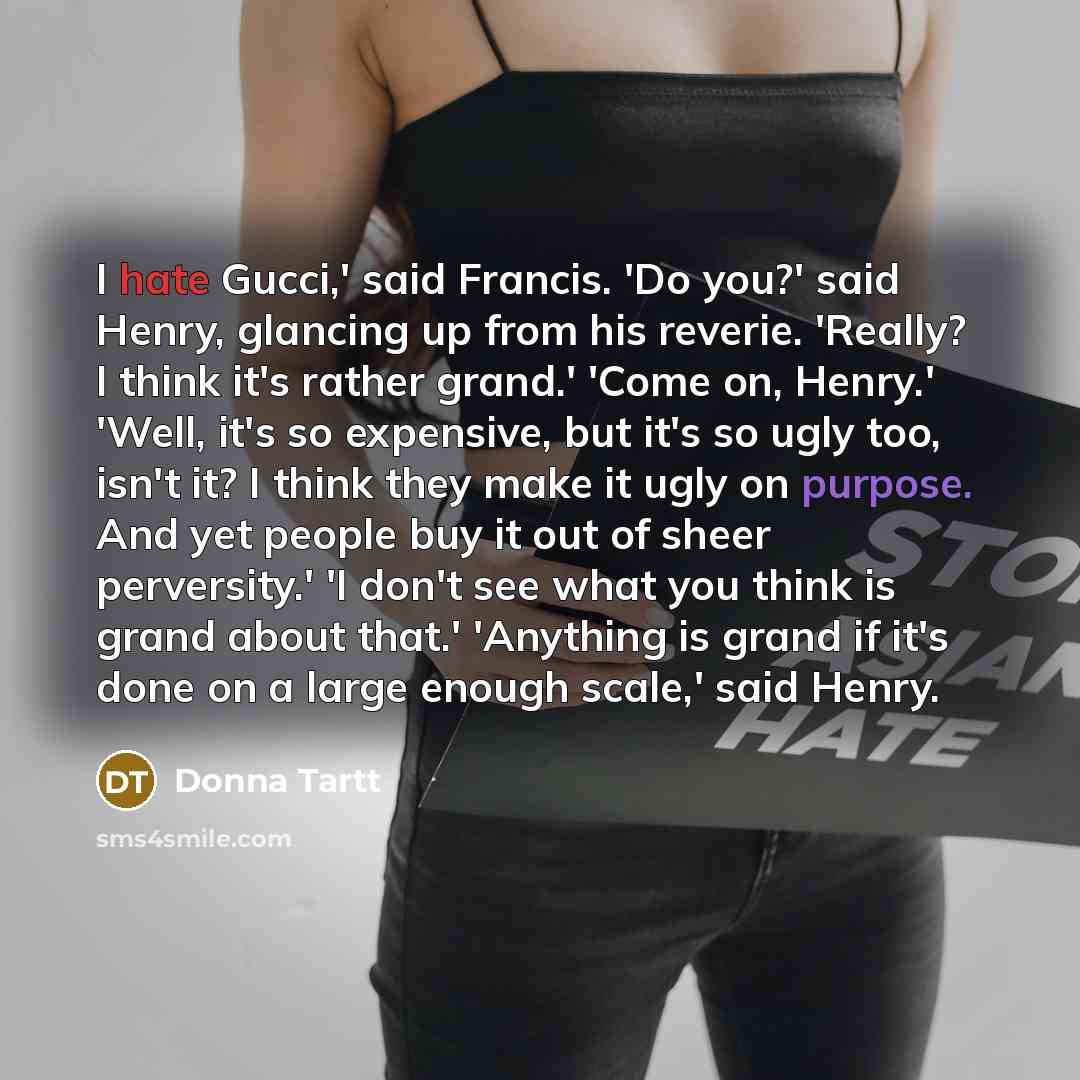 “I hate Gucci,' said Francis. 'Do you?' said Henry, glancing up from his reverie. 'Really? I think it's rather grand.' 'Come on, Henry.' 'Well, it's so expensive, but it's so ugly too, isn't it? I think they make it ugly on purpose. And yet people buy it out of sheer perversity.' 'I don't see what…” quote by Donna Tartt