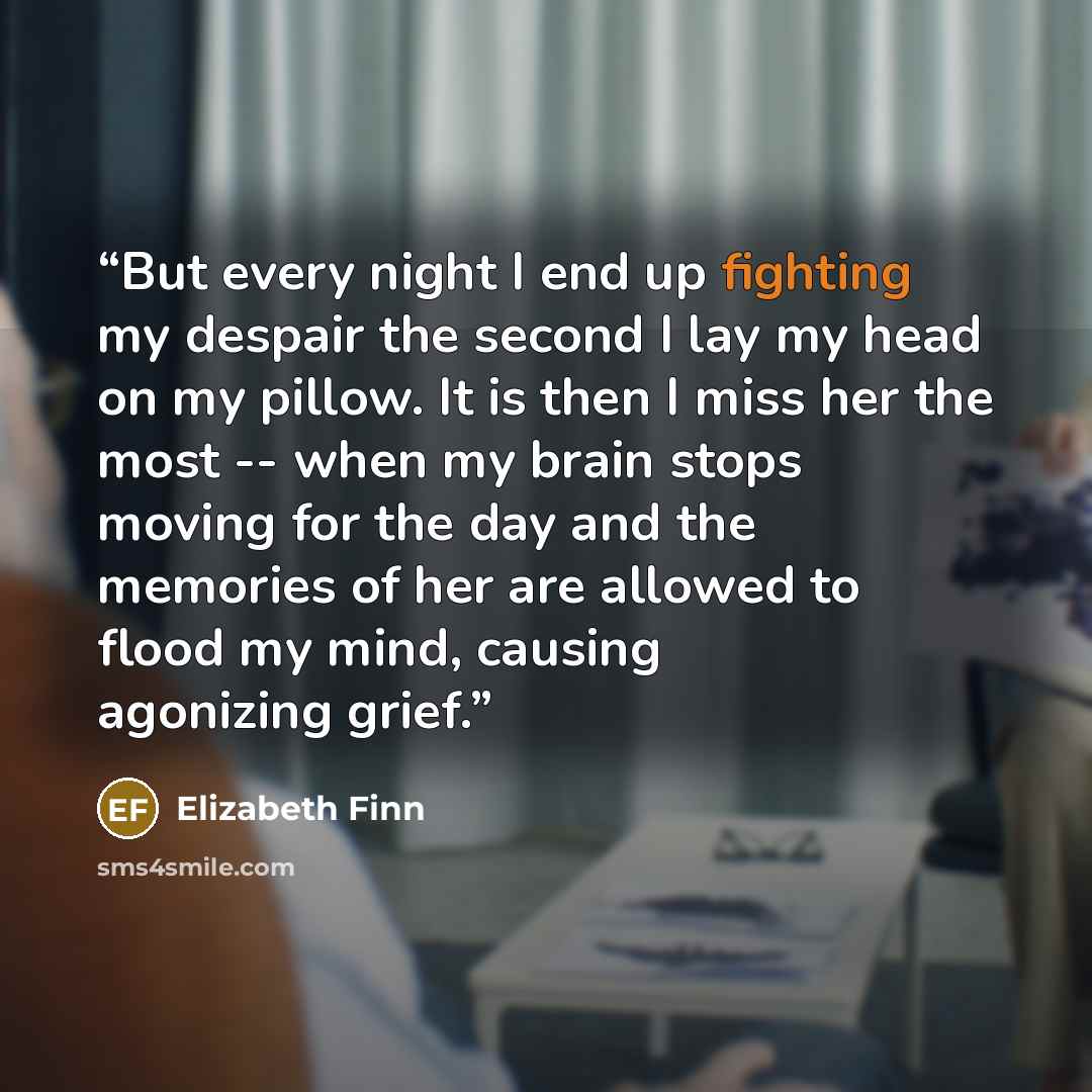 “But every night I end up fighting my despair the second I lay my head on my pillow. It is then I miss her the most -- when my brain stops moving for the day and the memories of her are allowed to flood my mind, causing agonizing grief.” quote by Elizabeth Finn