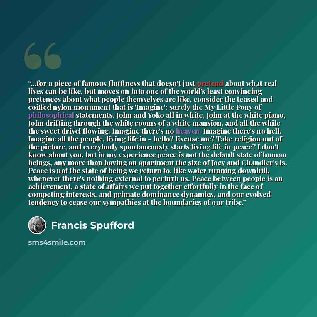 “...for a piece of famous fluffiness that doesn't just pretend about what real lives can be like, but moves on into one of the world's least convincing pretences about what people themselves are like, consider the teased and coiffed nylon monument that is 'Imagine': surely the My Little Pony of…” quote by Francis Spufford