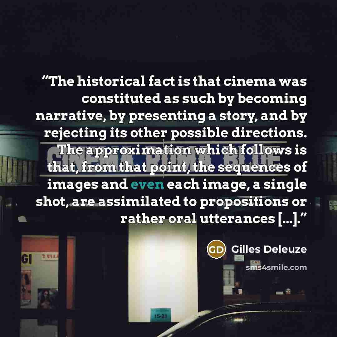 “The historical fact is that cinema was constituted as such by becoming narrative, by presenting a story, and by rejecting its other possible directions. The approximation which follows is that, from that point, the sequences of images and even each image, a single shot, are assimilated to…” quote by Gilles Deleuze