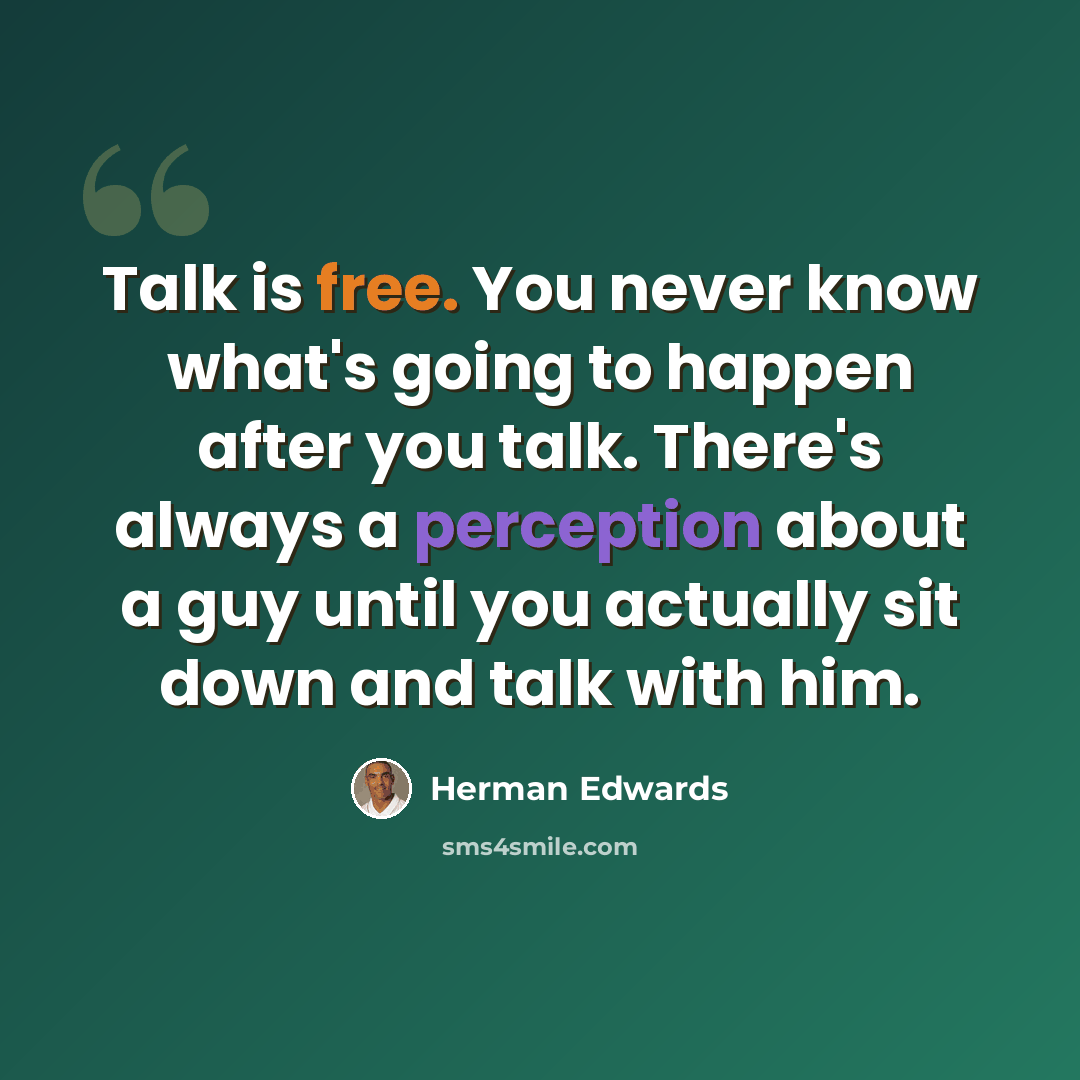 “Talk is free. You never know what's going to happen after you talk. There's always a perception about a guy until you actually sit down and talk with him.” quote by Herman Edwards