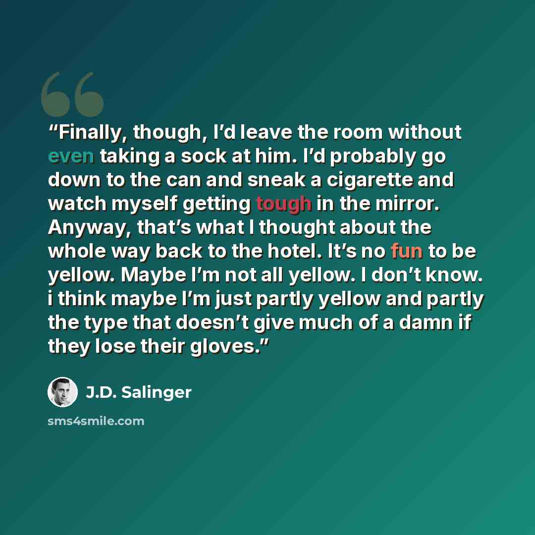 “Finally, though, I’d leave the room without even taking a sock at him. I’d probably go down to the can and sneak a cigarette and watch myself getting tough in the mirror. Anyway, that’s what I thought about the whole way back to the hotel. It’s no fun to be yellow. Maybe I’m not all yellow. I…” quote by J.D. Salinger