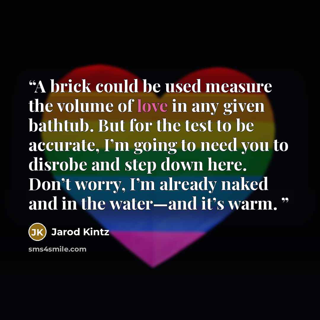 “A brick could be used measure the volume of love in any given bathtub. But for the test to be accurate, I’m going to need you to disrobe and step down here. Don’t worry, I’m already naked and in the water—and it’s warm.” quote by Jarod Kintz