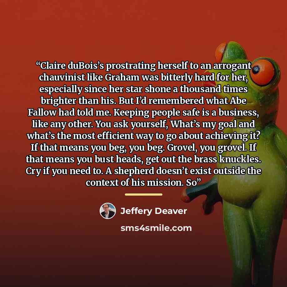 “Claire duBois’s prostrating herself to an arrogant chauvinist like Graham was bitterly hard for her, especially since her star shone a thousand times brighter than his. But I’d remembered what Abe Fallow had told me. Keeping people safe is a business, like any other. You ask yourself, What’s my…” quote by Jeffery Deaver