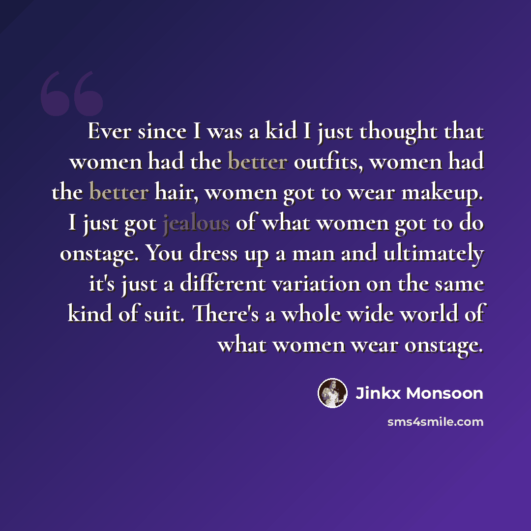“Ever since I was a kid I just thought that women had the better outfits, women had the better hair, women got to wear makeup. I just got jealous of what women got to do onstage. You dress up a man and ultimately it's just a different variation on the same kind of suit. There's a whole wide world…” quote by Jinkx Monsoon