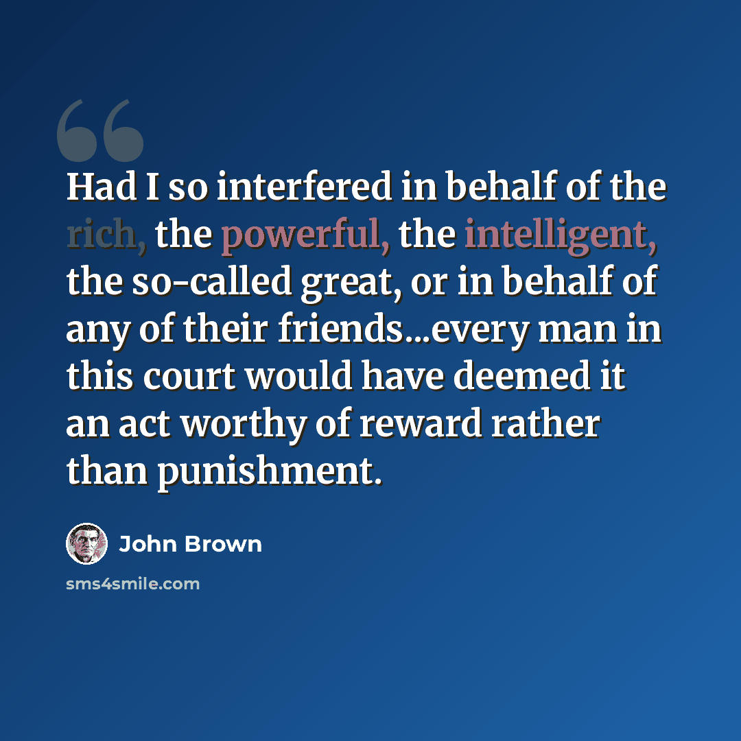 “Had I so interfered in behalf of the rich, the powerful, the intelligent, the so-called great, or in behalf of any of their friends...every man in this court would have deemed it an act worthy of reward rather than punishment.” quote by John Brown