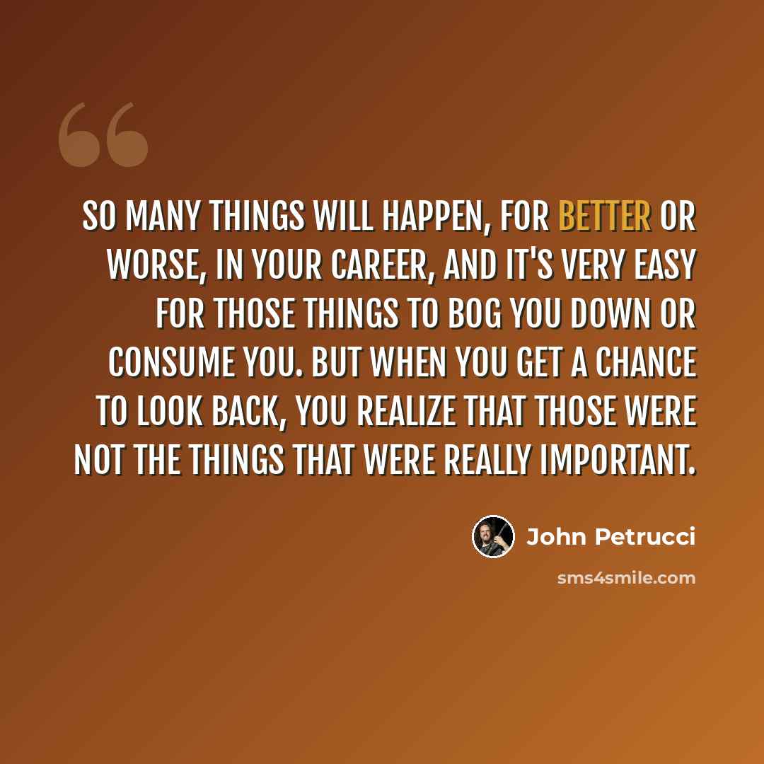 “So many things will happen, for better or worse, in your career, and it's very easy for those things to bog you down or consume you. But when you get a chance to look back, you realize that those were not the things that were really important.” quote by John Petrucci