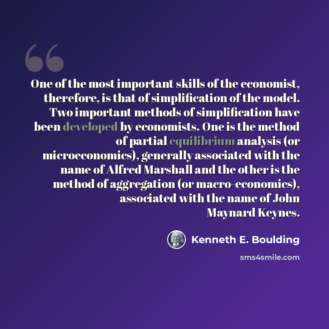 “One of the most important skills of the economist, therefore, is that of simplification of the model. Two important methods of simplification have been developed by economists. One is the method of partial equilibrium analysis (or microeconomics), generally associated with the name of Alfred…” quote by Kenneth E. Boulding