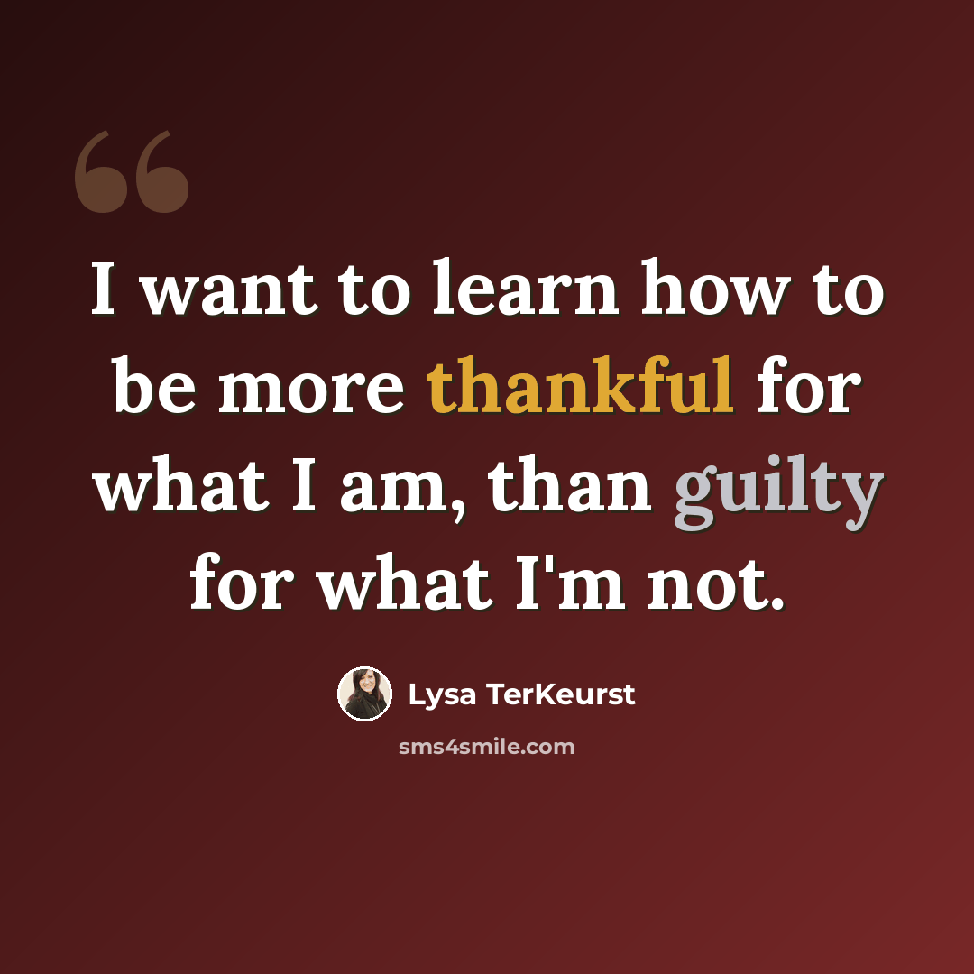“I want to learn how to be more thankful for what I am, than guilty for what I'm not.” quote by Lysa TerKeurst