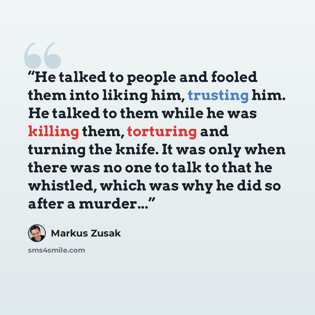 “He talked to people and fooled them into liking him, trusting him. He talked to them while he was killing them, torturing and turning the knife. It was only when there was no one to talk to that he whistled, which was why he did so after a murder...” quote by Markus Zusak