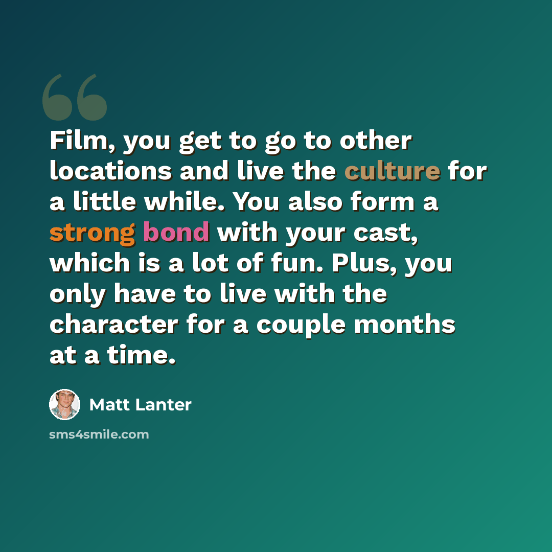 “Film, you get to go to other locations and live the culture for a little while. You also form a strong bond with your cast, which is a lot of fun. Plus, you only have to live with the character for a couple months at a time.” quote by Matt Lanter