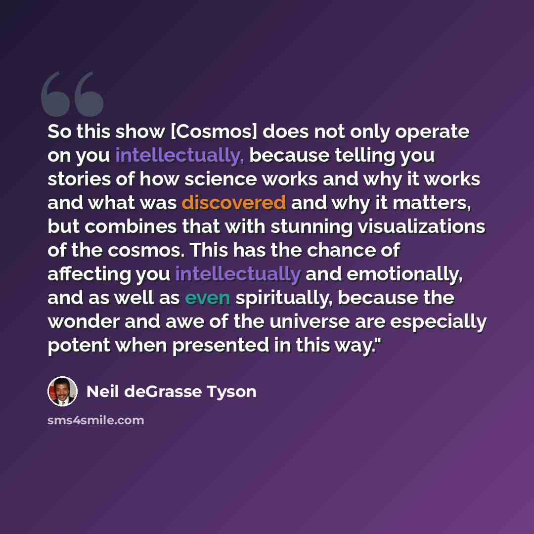 “So this show [Cosmos] does not only operate on you intellectually, because telling you stories of how science works and why it works and what was discovered and why it matters, but combines that with stunning visualizations of the cosmos. This has the chance of affecting you intellectually and…” quote by Neil deGrasse Tyson