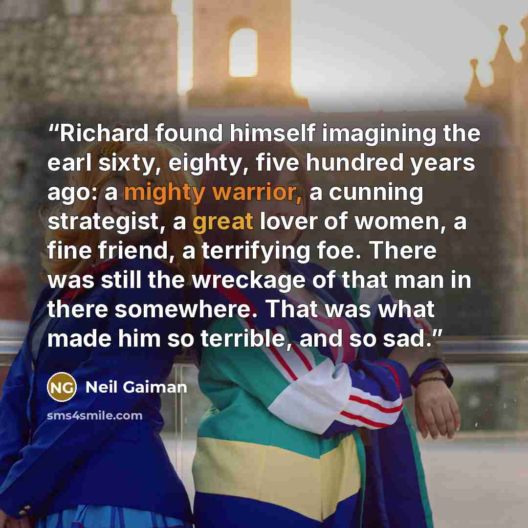 “Richard found himself imagining the earl sixty, eighty, five hundred years ago: a mighty warrior, a cunning strategist, a great lover of women, a fine friend, a terrifying foe. There was still the wreckage of that man in there somewhere. That was what made him so terrible, and so sad.” quote by Neil Gaiman