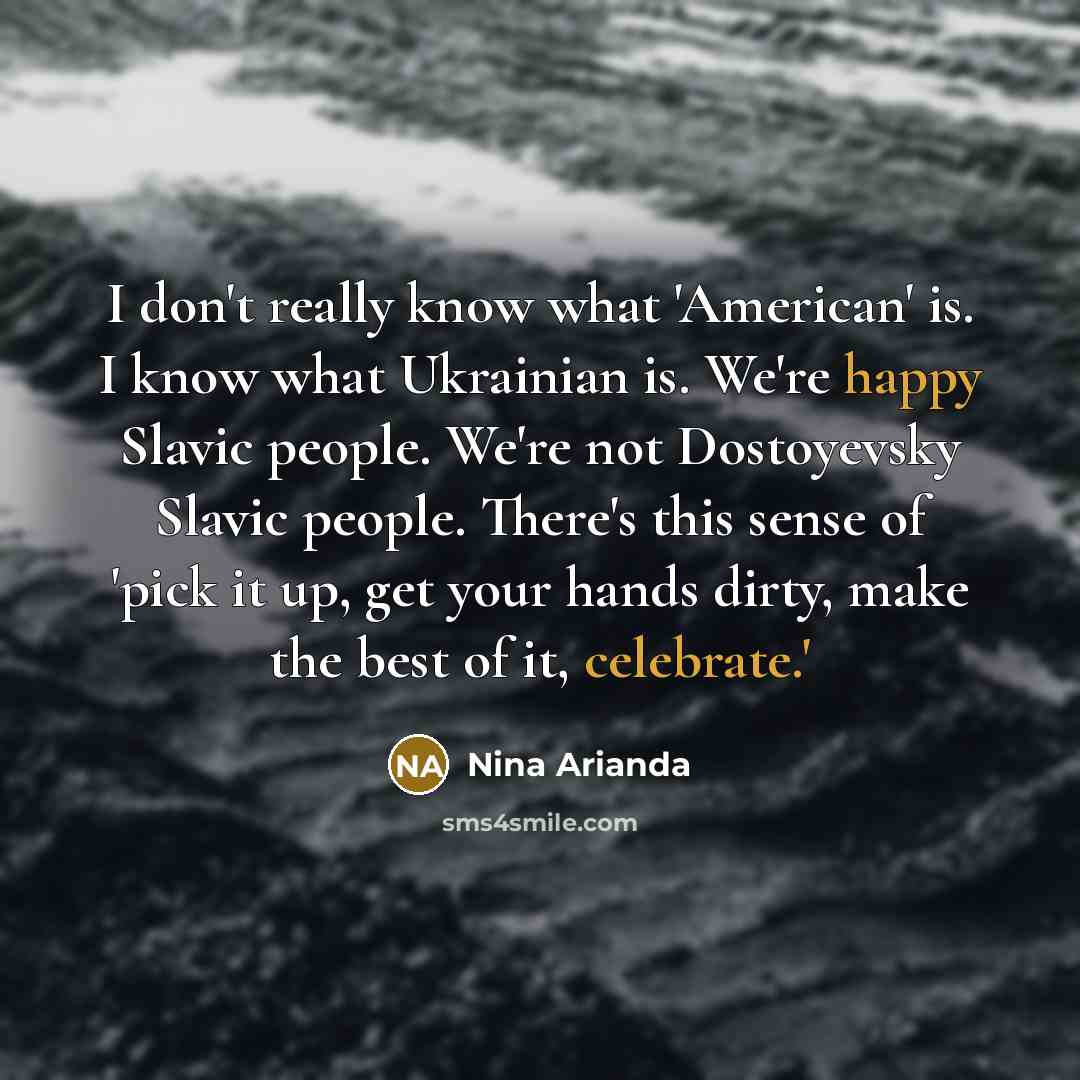 “I don't really know what 'American' is. I know what Ukrainian is. We're happy Slavic people. We're not Dostoyevsky Slavic people. There's this sense of 'pick it up, get your hands dirty, make the best of it, celebrate.'” quote by Nina Arianda