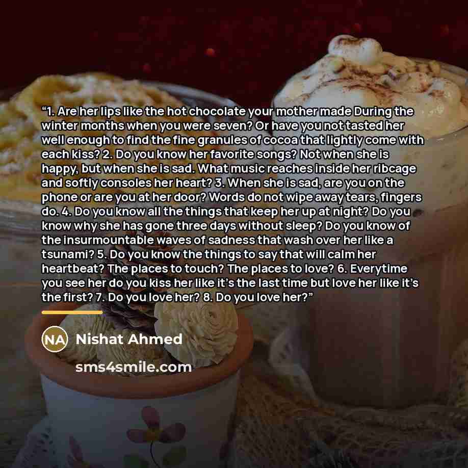 “1. Are her lips like the hot chocolate your mother made During the winter months when you were seven? Or have you not tasted her well enough to find the fine granules of cocoa that lightly come with each kiss? 2. Do you know her favorite songs? Not when she is happy, but when she is sad. What…” quote by Nishat Ahmed