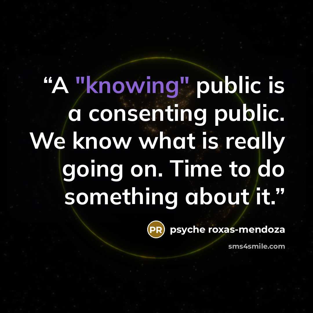 “A "knowing" public is a consenting public. We know what is really going on. Time to do something about it.” quote by Psyche Roxas-Mendoza