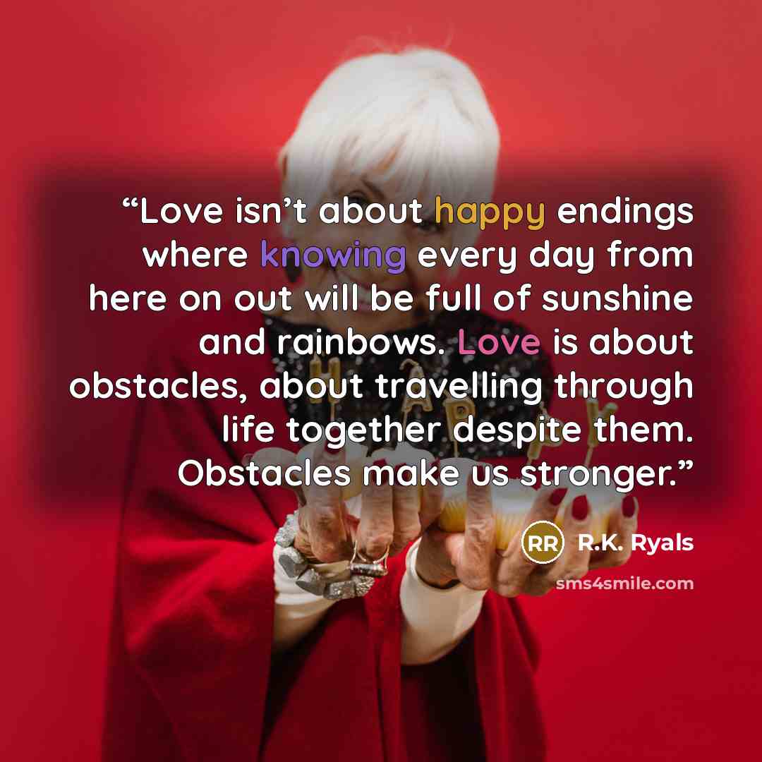 “Love isn’t about happy endings where knowing every day from here on out will be full of sunshine and rainbows. Love is about obstacles, about travelling through life together despite them. Obstacles make us stronger.” quote by R.K. Ryals