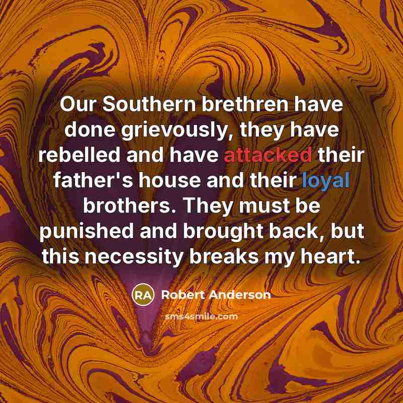 “Our Southern brethren have done grievously, they have rebelled and have attacked their father's house and their loyal brothers. They must be punished and brought back, but this necessity breaks my heart.” quote by Robert Anderson