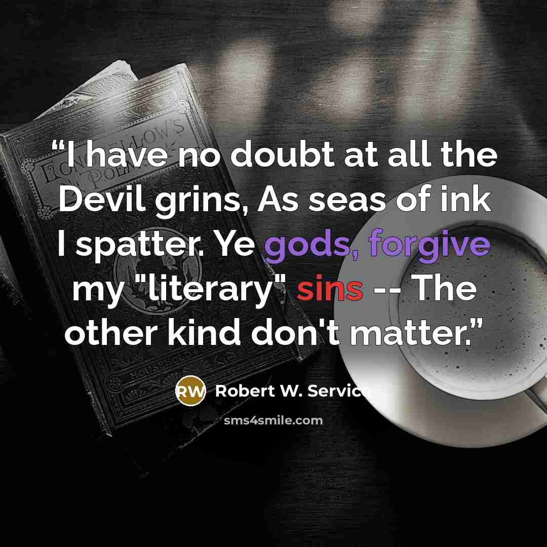 “I have no doubt at all the Devil grins, As seas of ink I spatter. Ye gods, forgive my "literary" sins -- The other kind don't matter.” quote by Robert W. Service