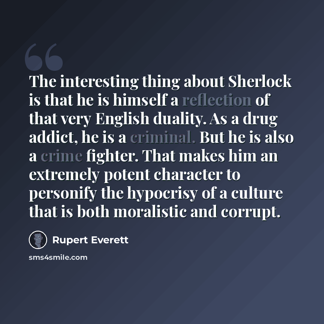 “The interesting thing about Sherlock is that he is himself a reflection of that very English duality. As a drug addict, he is a criminal. But he is also a crime fighter. That makes him an extremely potent character to personify the hypocrisy of a culture that is both moralistic and corrupt.” quote by Rupert Everett