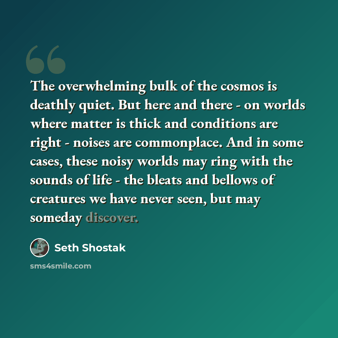 “The overwhelming bulk of the cosmos is deathly quiet. But here and there - on worlds where matter is thick and conditions are right - noises are commonplace. And in some cases, these noisy worlds may ring with the sounds of life - the bleats and bellows of creatures we have never seen, but may…” quote by Seth Shostak