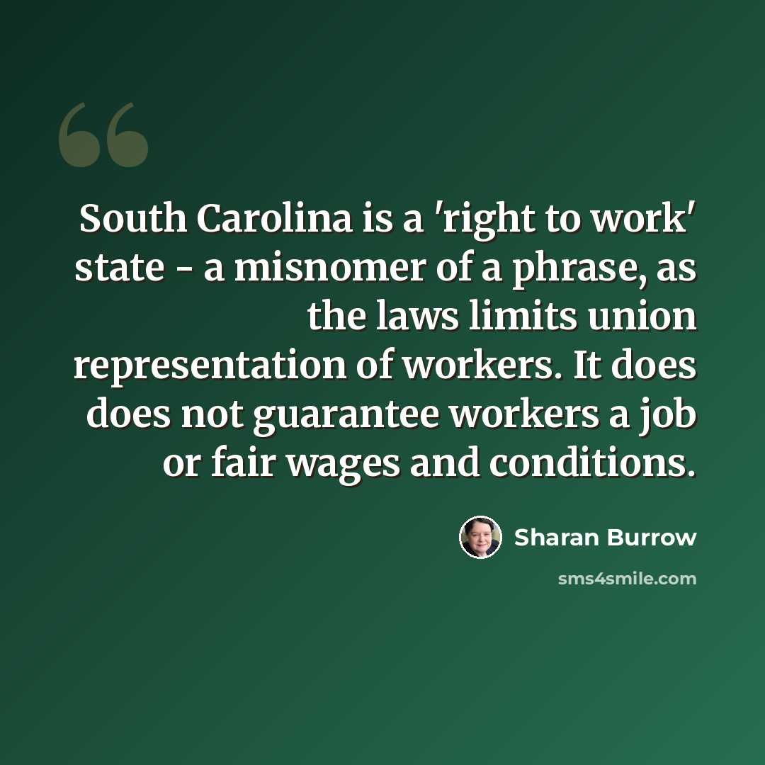 “South Carolina is a 'right to work' state - a misnomer of a phrase, as the laws limits union representation of workers. It does does not guarantee workers a job or fair wages and conditions.” quote by Sharan Burrow