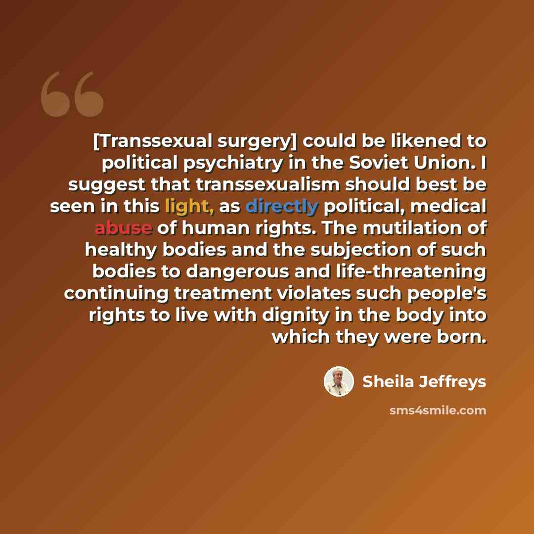 “[Transsexual surgery] could be likened to political psychiatry in the Soviet Union. I suggest that transsexualism should best be seen in this light, as directly political, medical abuse of human rights. The mutilation of healthy bodies and the subjection of such bodies to dangerous and…” quote by Sheila Jeffreys