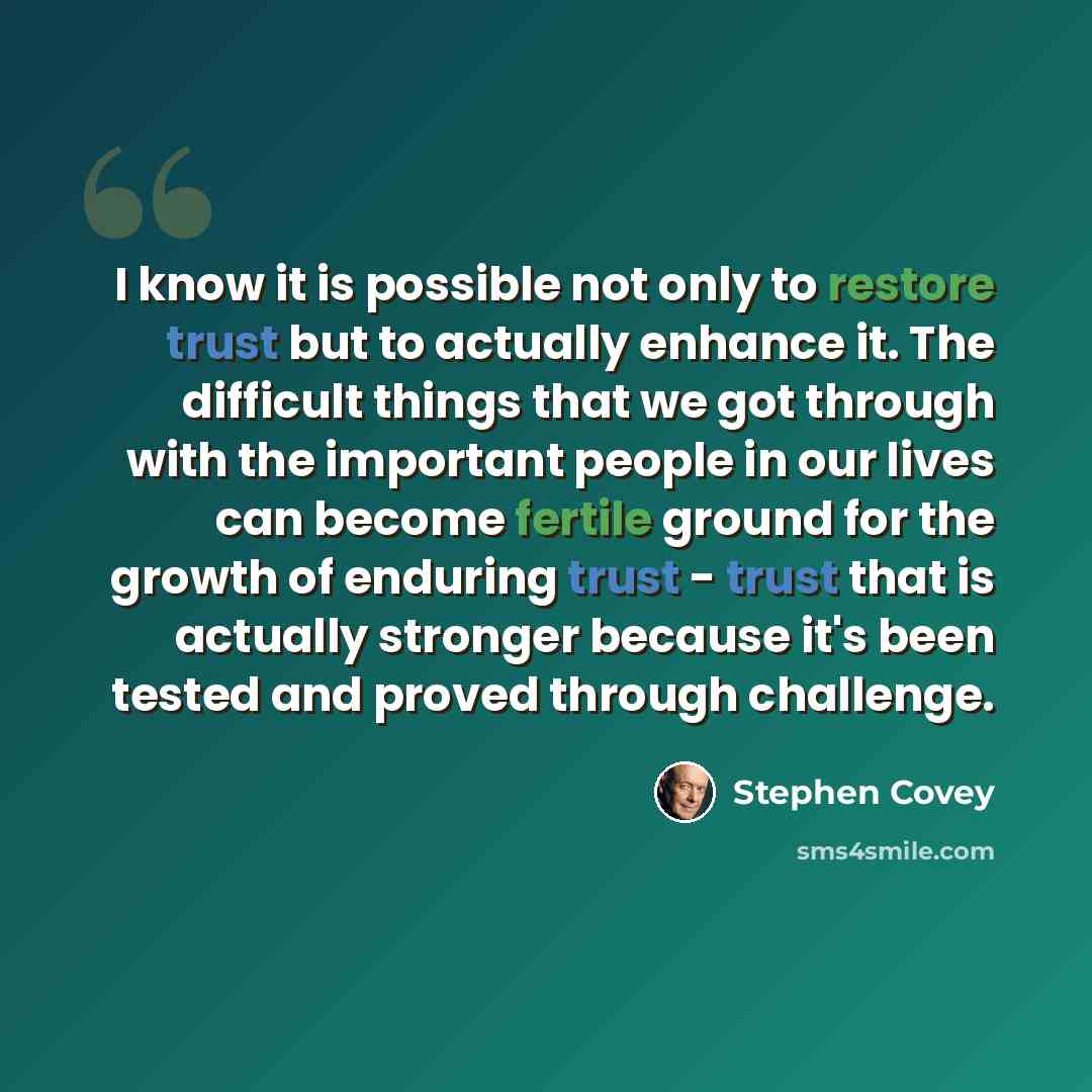 “I know it is possible not only to restore trust but to actually enhance it. The difficult things that we got through with the important people in our lives can become fertile ground for the growth of enduring trust - trust that is actually stronger because it's been tested and proved through…” quote by Stephen Covey