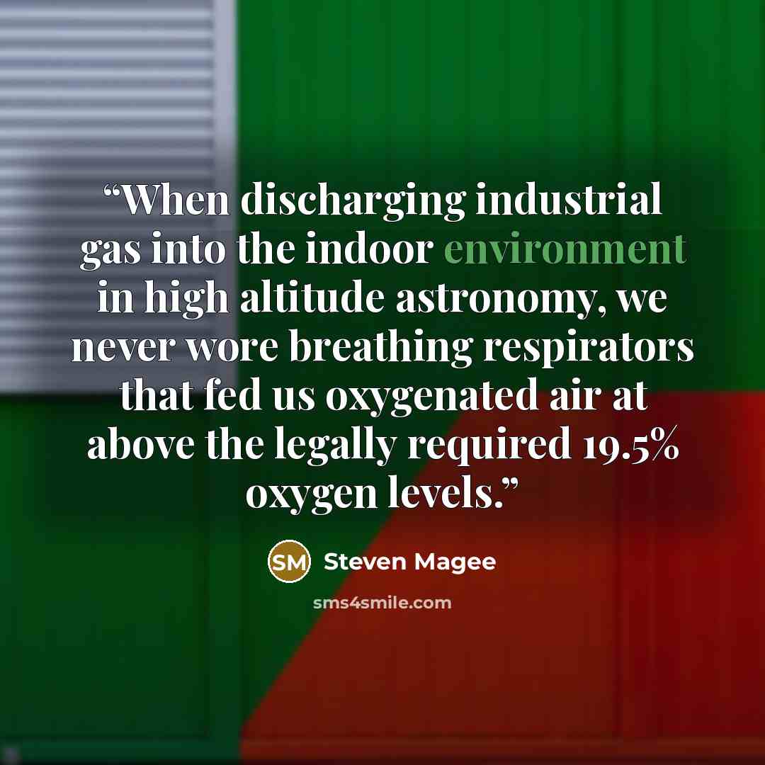 “When discharging industrial gas into the indoor environment in high altitude astronomy, we never wore breathing respirators that fed us oxygenated air at above the legally required 19.5% oxygen levels.” quote by Steven Magee