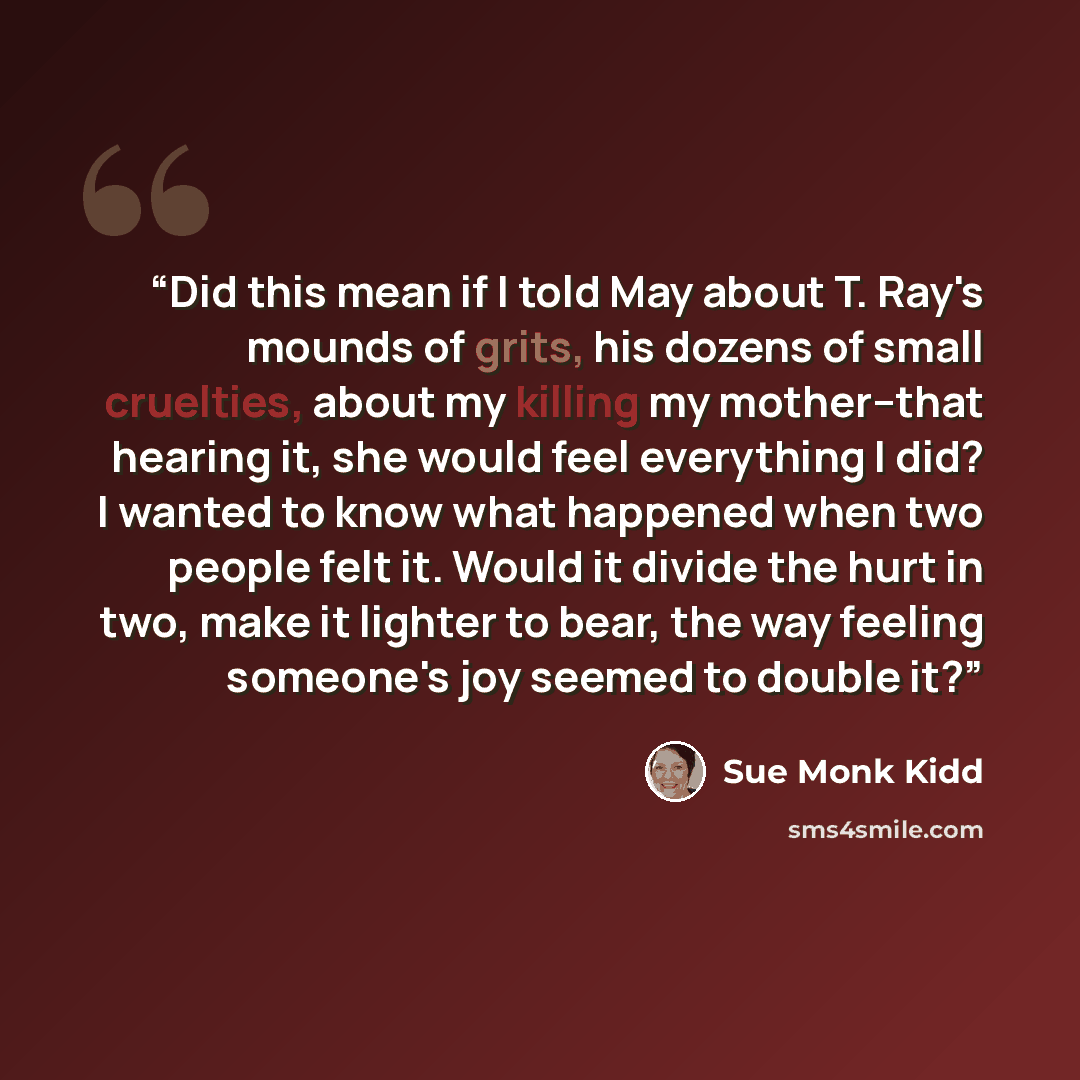“Did this mean if I told May about T. Ray's mounds of grits, his dozens of small cruelties, about my killing my mother--that hearing it, she would feel everything I did? I wanted to know what happened when two people felt it. Would it divide the hurt in two, make it lighter to bear, the way feeling…” quote by Sue Monk Kidd