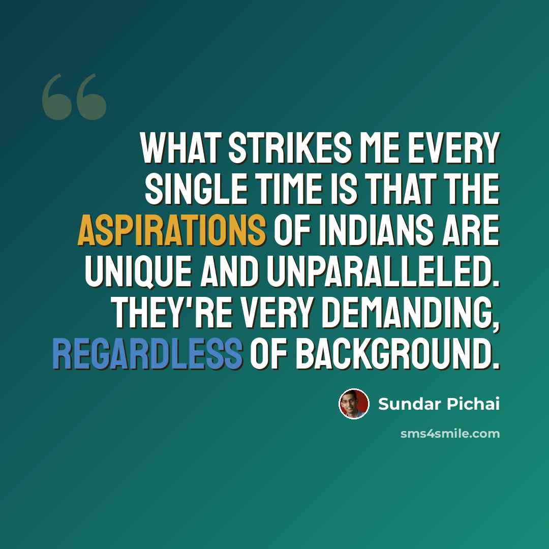 “What strikes me every single time is that the aspirations of Indians are unique and unparalleled. They're very demanding, regardless of background.” quote by Sundar Pichai