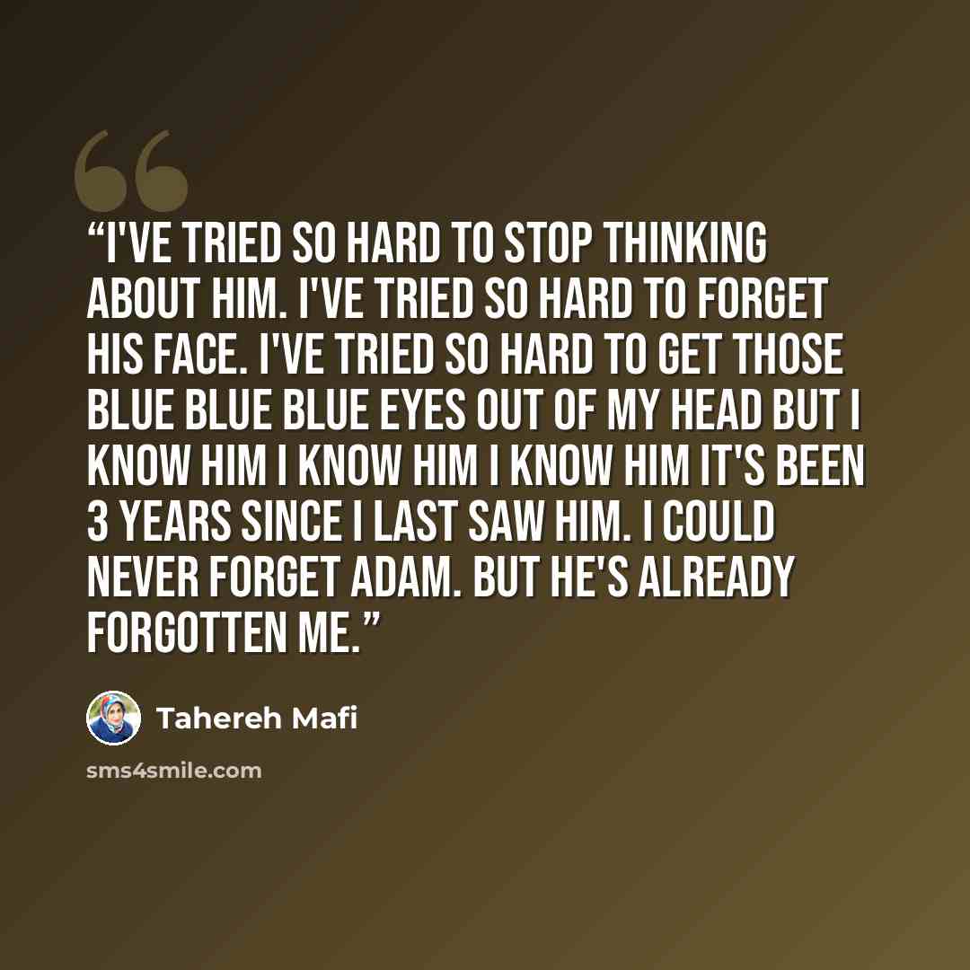 “I've tried so hard to stop thinking about him. I've tried so hard to forget his face. I've tried so hard to get those blue blue blue eyes out of my head but I know him I know him I know him it's been 3 years since I last saw him. I could never forget Adam. But he's already forgotten me.” quote by Tahereh Mafi