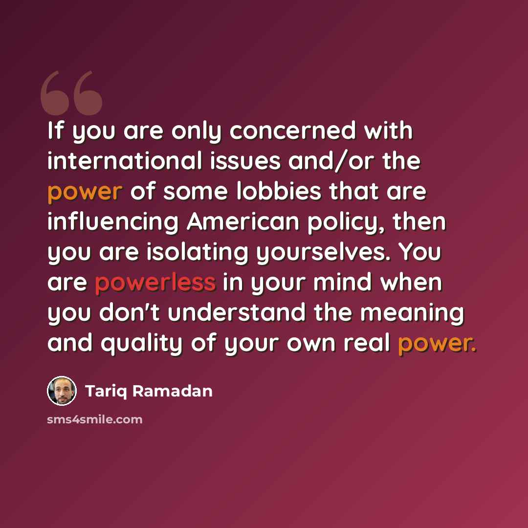 “If you are only concerned with international issues and/or the power of some lobbies that are influencing American policy, then you are isolating yourselves. You are powerless in your mind when you don't understand the meaning and quality of your own real power.” quote by Tariq Ramadan