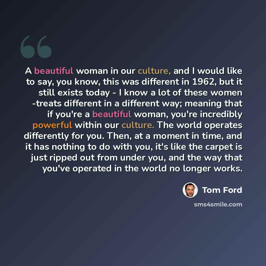 “A beautiful woman in our culture, and I would like to say, you know, this was different in 1962, but it still exists today - I know a lot of these women -treats different in a different way; meaning that if you're a beautiful woman, you're incredibly powerful within our culture. The world operates…” quote by Tom Ford