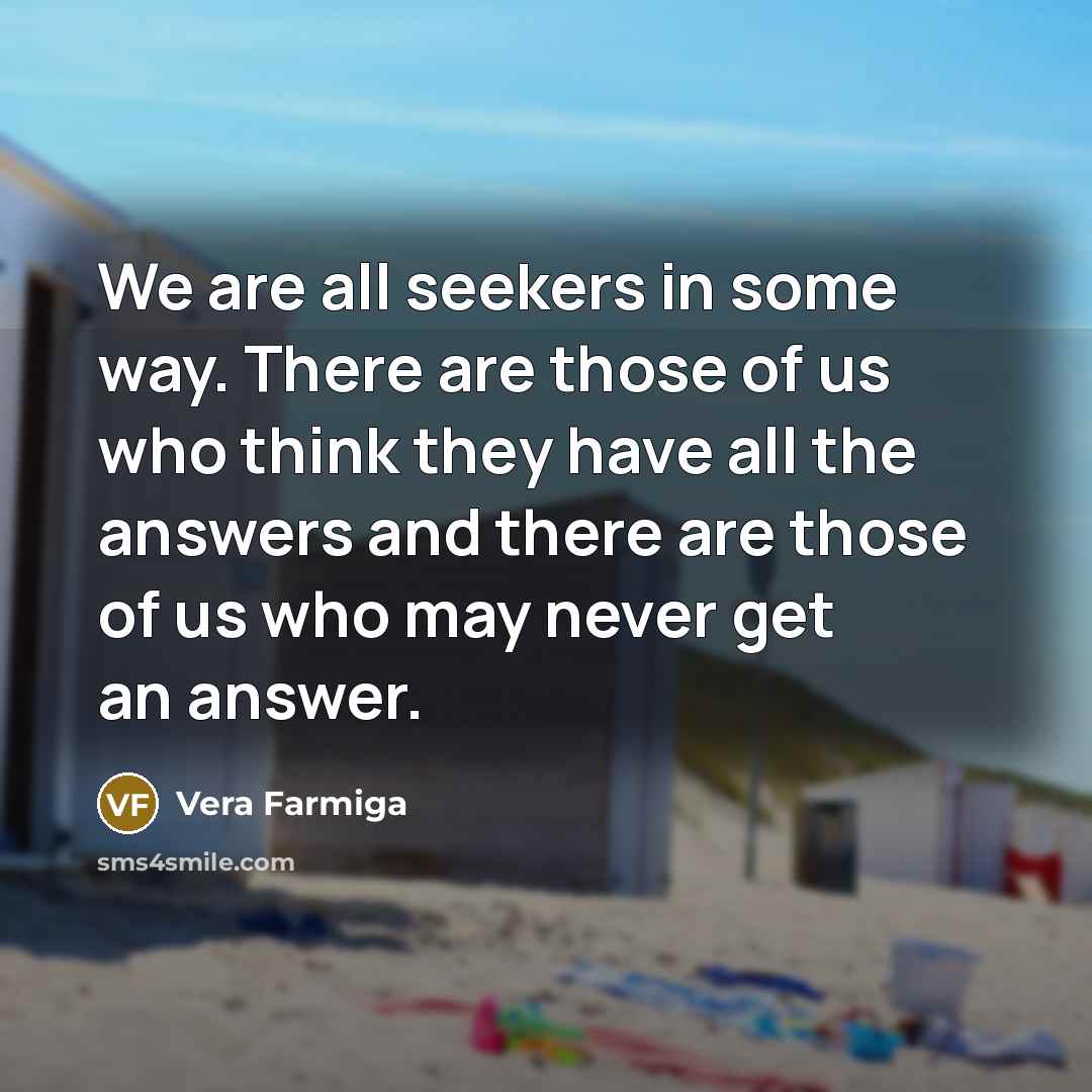 “We are all seekers in some way. There are those of us who think they have all the answers and there are those of us who may never get an answer.” quote by Vera Farmiga