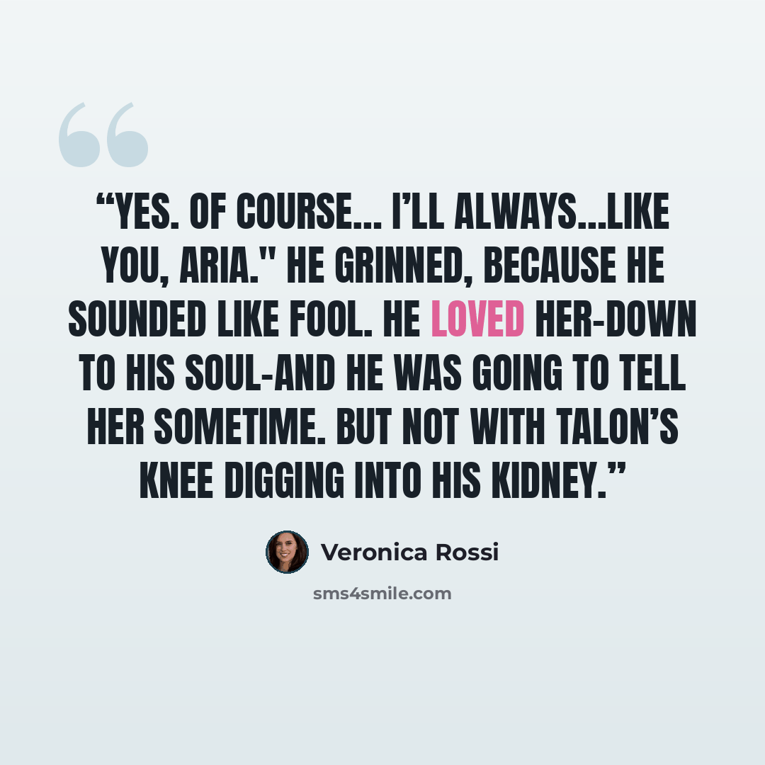 “Yes. Of Course… I’ll always…Like you, Aria." He grinned, because he sounded like fool. He loved her-down to his soul-and he was going to tell her sometime. But not with Talon’s knee digging into his kidney.” quote by Veronica Rossi