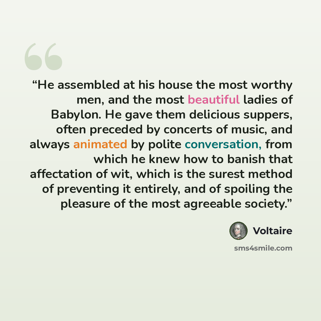 “He assembled at his house the most worthy men, and the most beautiful ladies of Babylon. He gave them delicious suppers, often preceded by concerts of music, and always animated by polite conversation, from which he knew how to banish that affectation of wit, which is the surest method of…” quote by Voltaire