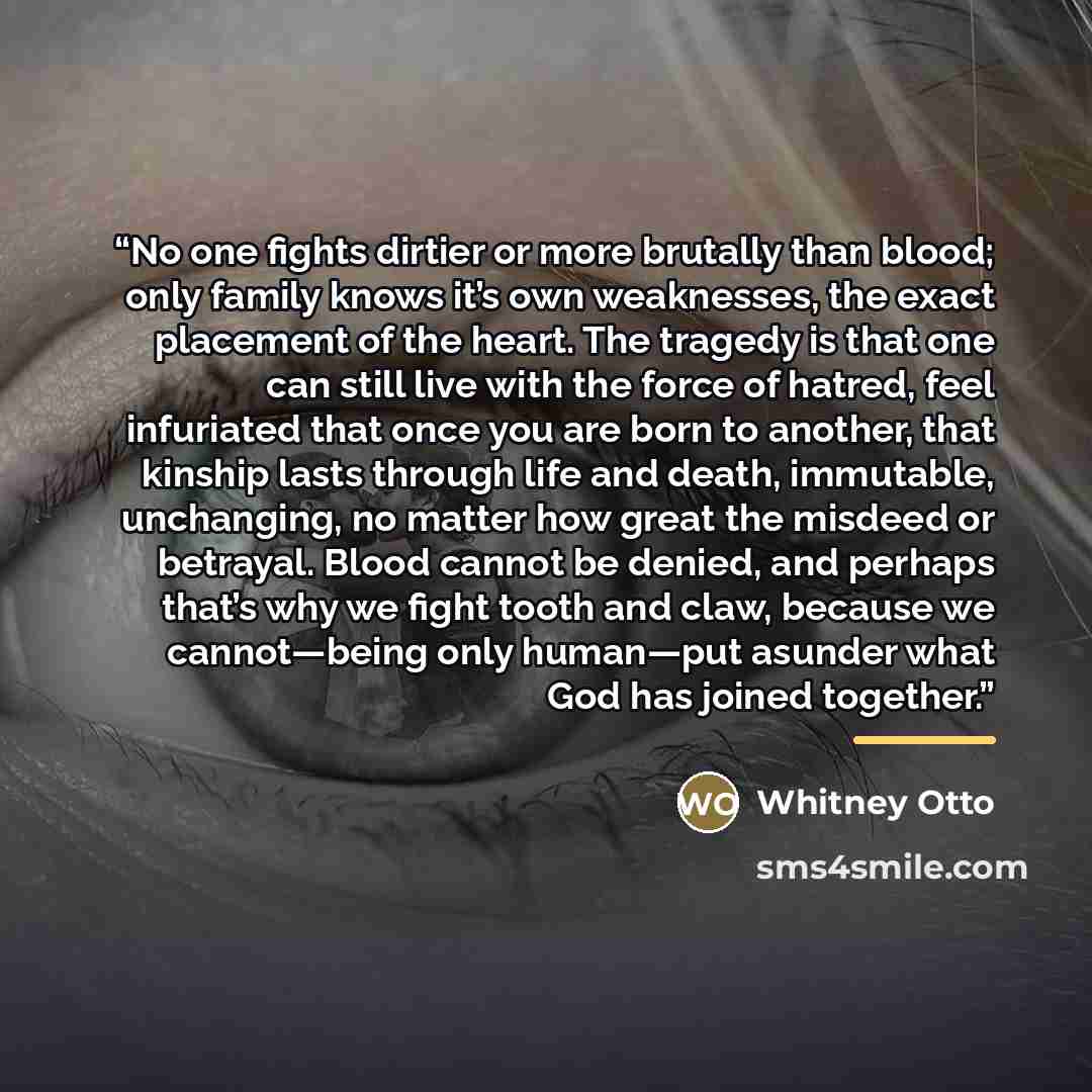 “No one fights dirtier or more brutally than blood; only family knows it’s own weaknesses, the exact placement of the heart. The tragedy is that one can still live with the force of hatred, feel infuriated that once you are born to another, that kinship lasts through life and death, immutable…” quote by Whitney Otto